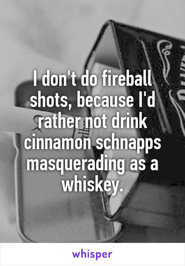 I don't do fireball shots, because I'd rather not drink cinnamon schnapps masquerading as a whiskey.