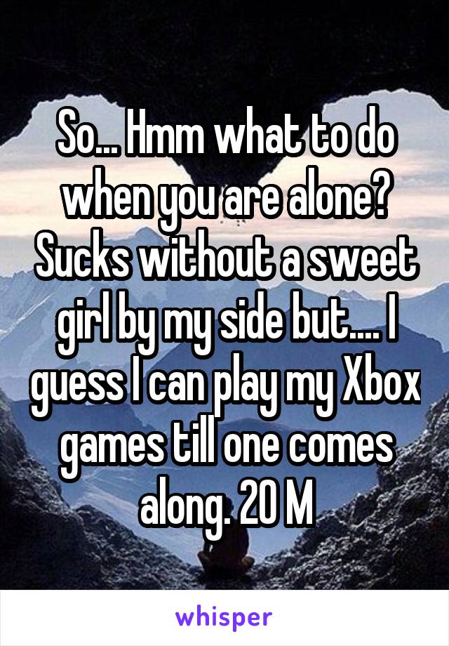 So... Hmm what to do when you are alone? Sucks without a sweet girl by my side but.... I guess I can play my Xbox games till one comes along. 20 M