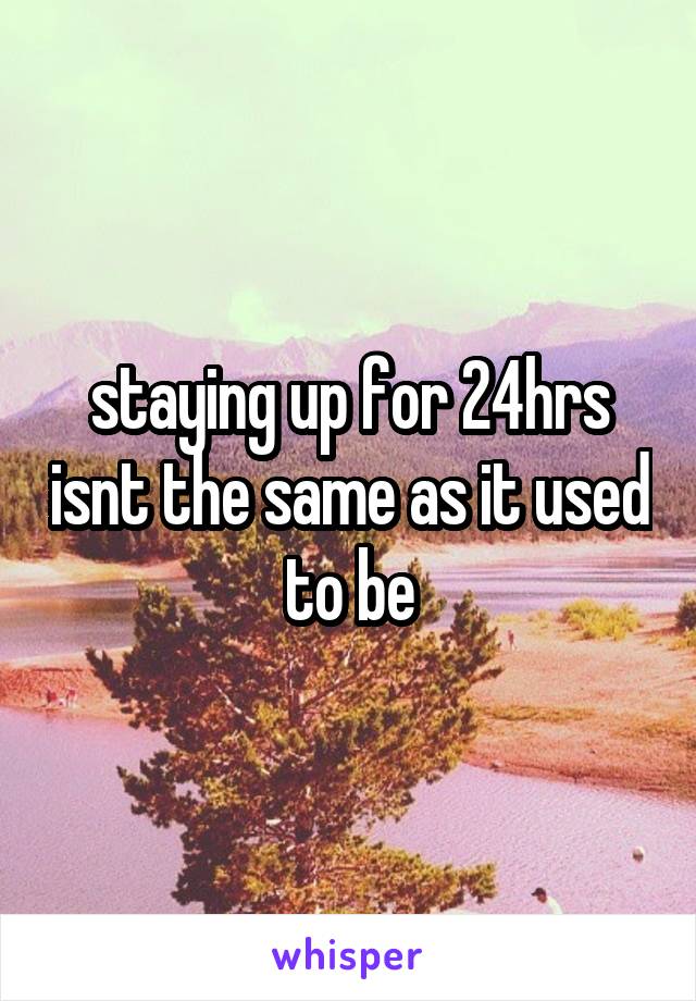 staying up for 24hrs isnt the same as it used to be