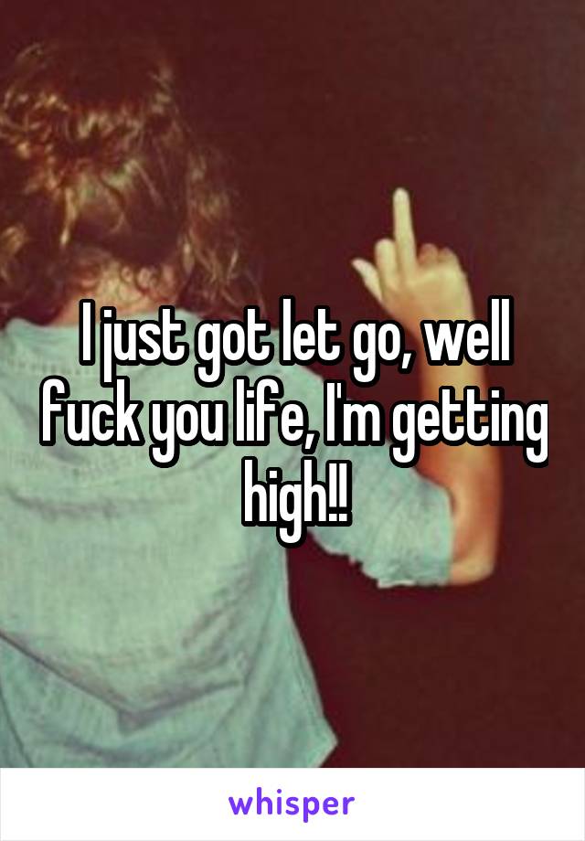 I just got let go, well fuck you life, I'm getting high!!