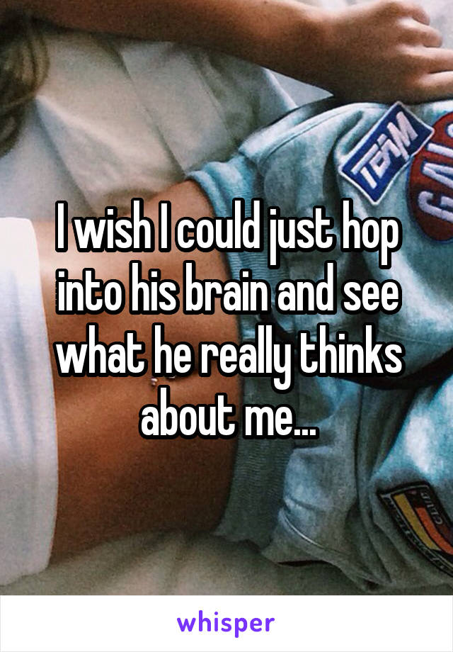 I wish I could just hop into his brain and see what he really thinks about me...