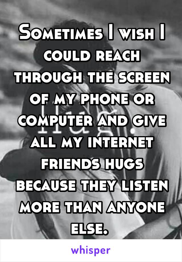 Sometimes I wish I could reach through the screen of my phone or computer and give all my internet friends hugs because they listen more than anyone else. 