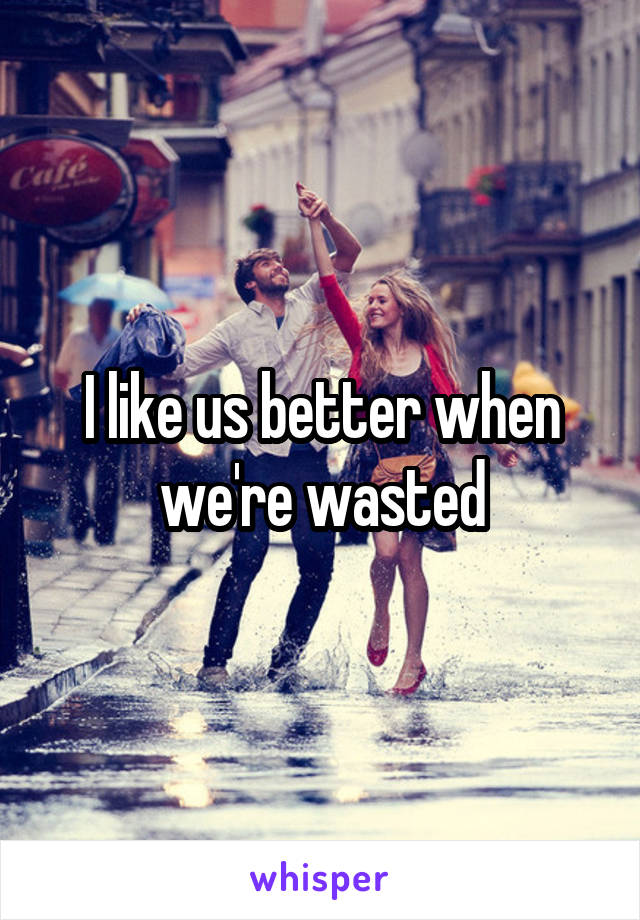I like us better when we're wasted