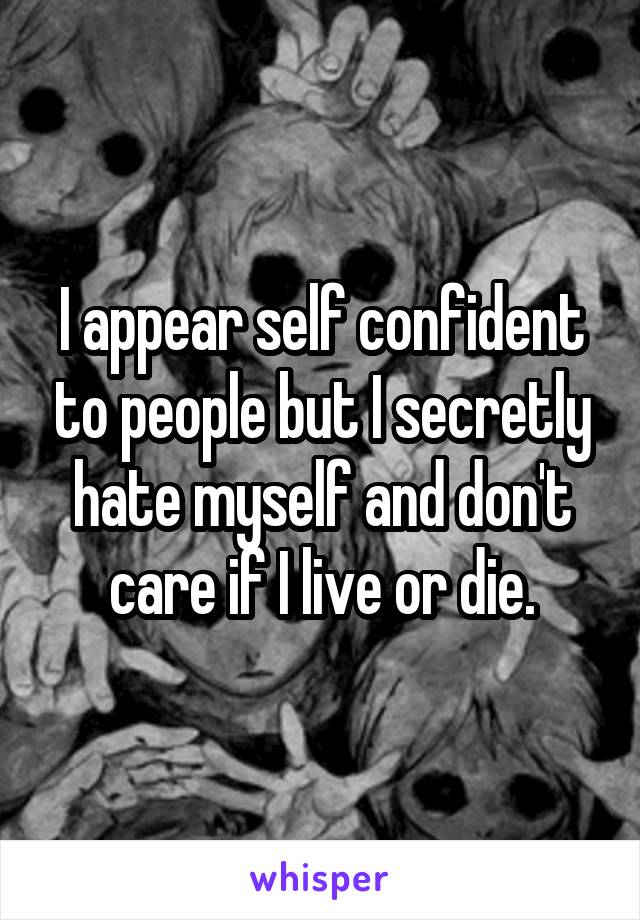 I appear self confident to people but I secretly hate myself and don't care if I live or die.