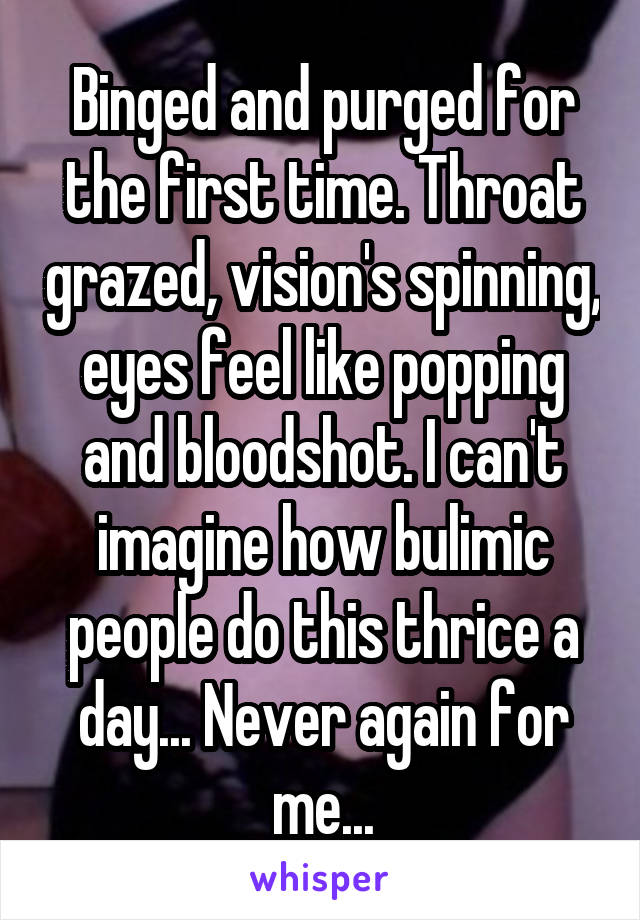 Binged and purged for the first time. Throat grazed, vision's spinning, eyes feel like popping and bloodshot. I can't imagine how bulimic people do this thrice a day... Never again for me...