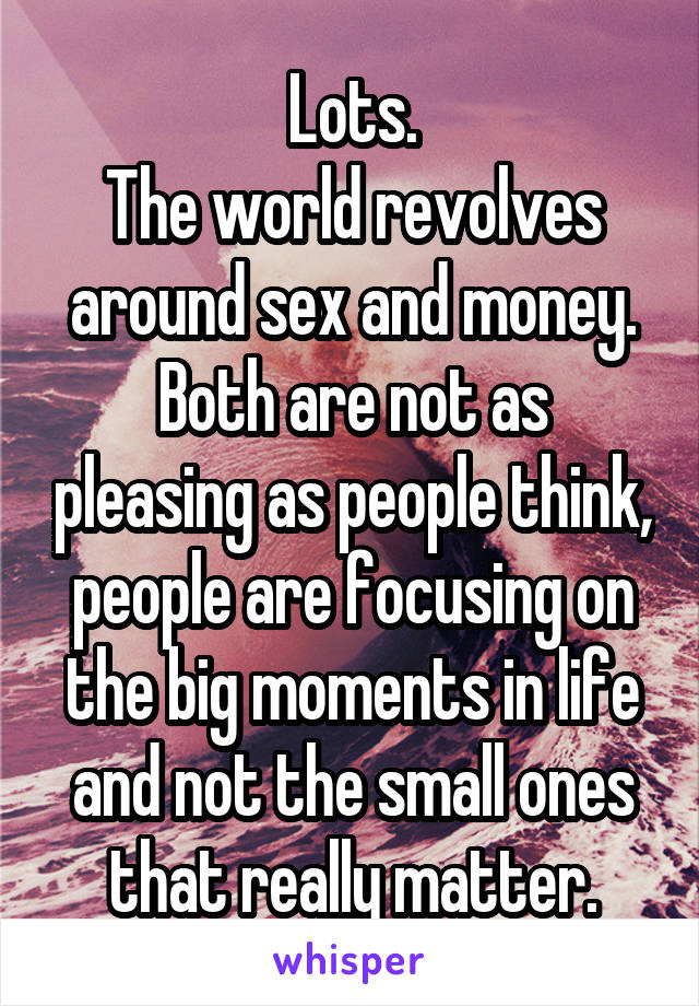 Lots.
The world revolves around sex and money.
Both are not as pleasing as people think, people are focusing on the big moments in life and not the small ones that really matter.
