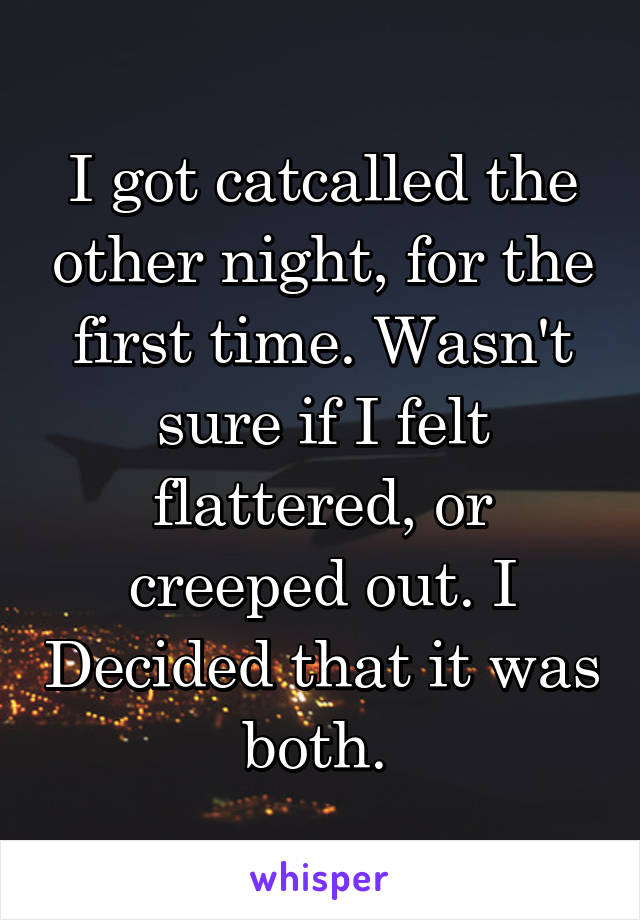 I got catcalled the other night, for the first time. Wasn't sure if I felt flattered, or creeped out. I Decided that it was both. 