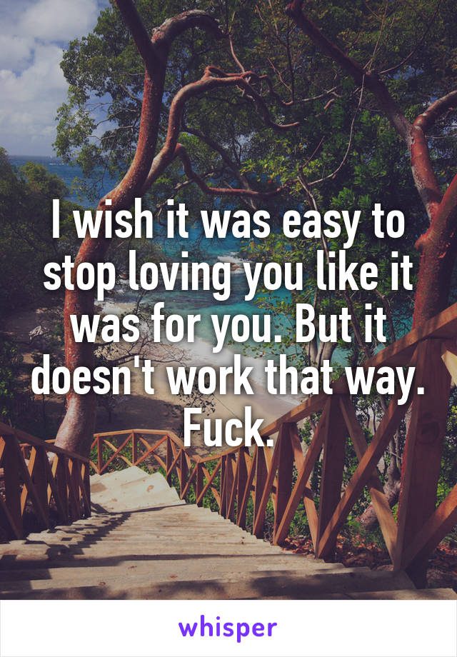 I wish it was easy to stop loving you like it was for you. But it doesn't work that way. Fuck.