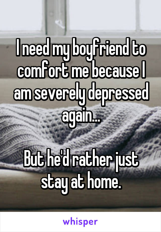 I need my boyfriend to comfort me because I am severely depressed again...

But he'd rather just stay at home.