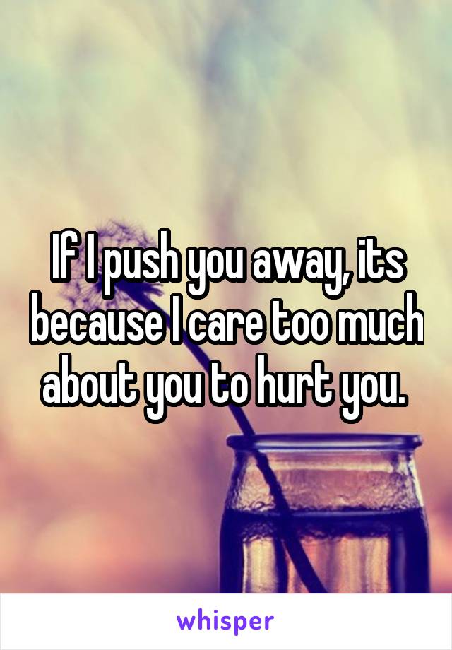 If I push you away, its because I care too much about you to hurt you. 