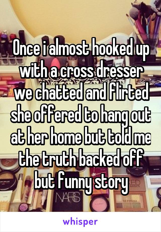 Once i almost hooked up with a cross dresser we chatted and flirted she offered to hang out at her home but told me the truth backed off but funny story