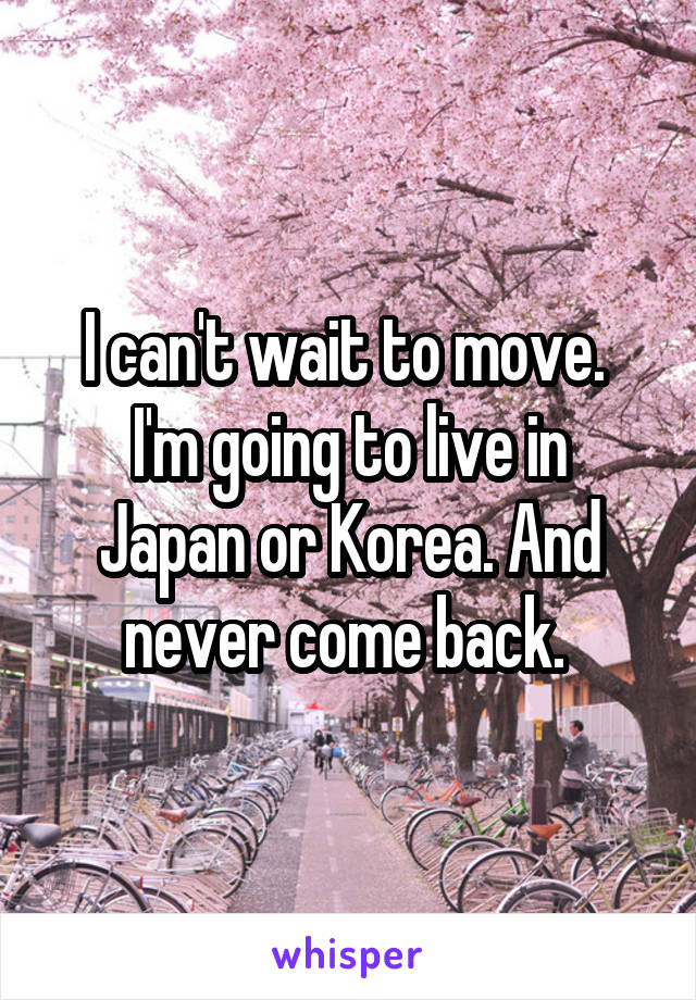 I can't wait to move. 
I'm going to live in Japan or Korea. And never come back. 