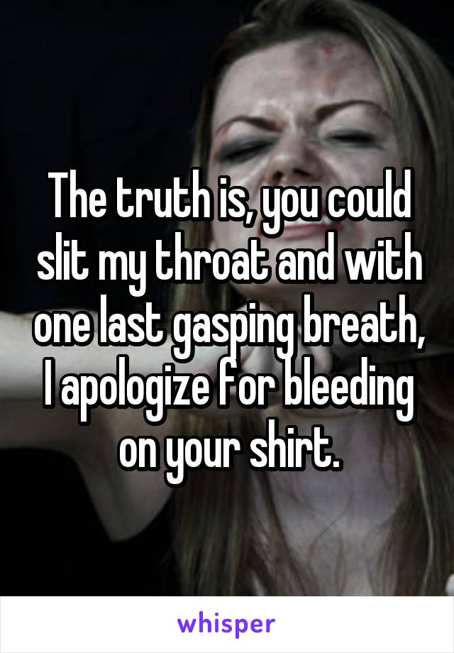 The truth is, you could slit my throat and with one last gasping breath, I apologize for bleeding on your shirt.