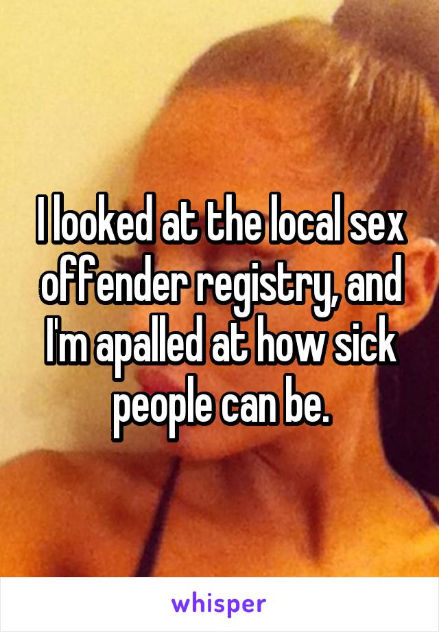 I looked at the local sex offender registry, and I'm apalled at how sick people can be.