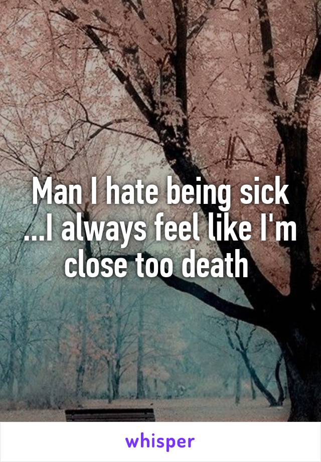 Man I hate being sick ...I always feel like I'm close too death 