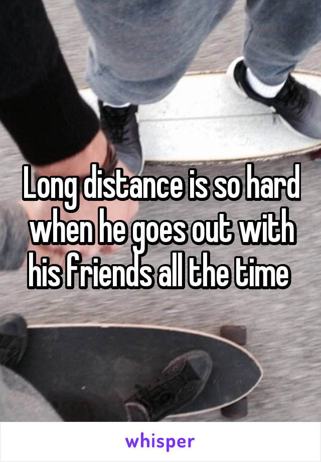 Long distance is so hard when he goes out with his friends all the time 