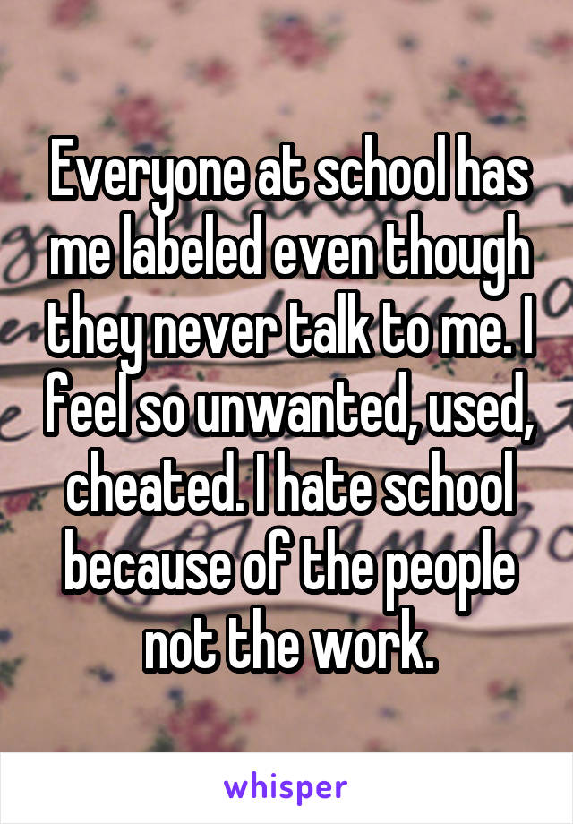 Everyone at school has me labeled even though they never talk to me. I feel so unwanted, used, cheated. I hate school because of the people not the work.