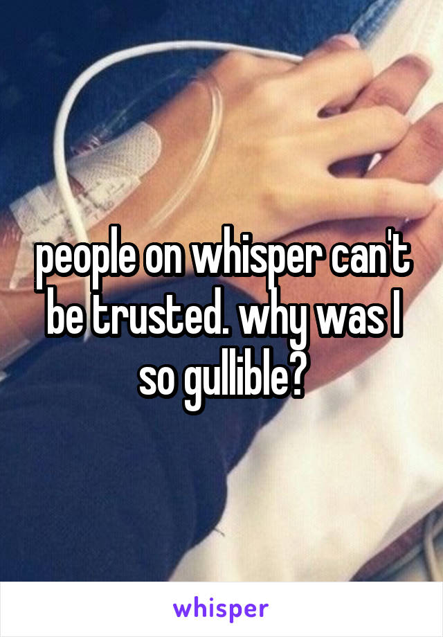 people on whisper can't be trusted. why was I so gullible?