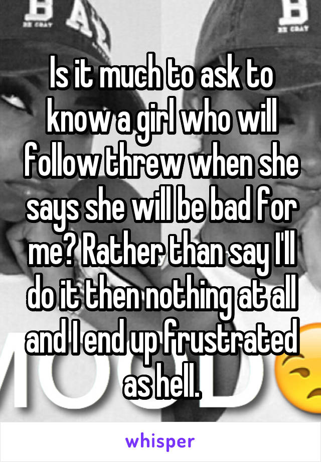 Is it much to ask to know a girl who will follow threw when she says she will be bad for me? Rather than say I'll do it then nothing at all and I end up frustrated as hell.