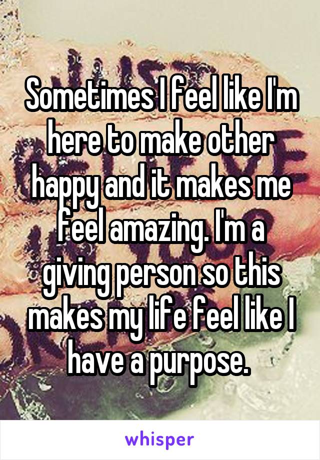Sometimes I feel like I'm here to make other happy and it makes me feel amazing. I'm a giving person so this makes my life feel like I have a purpose. 
