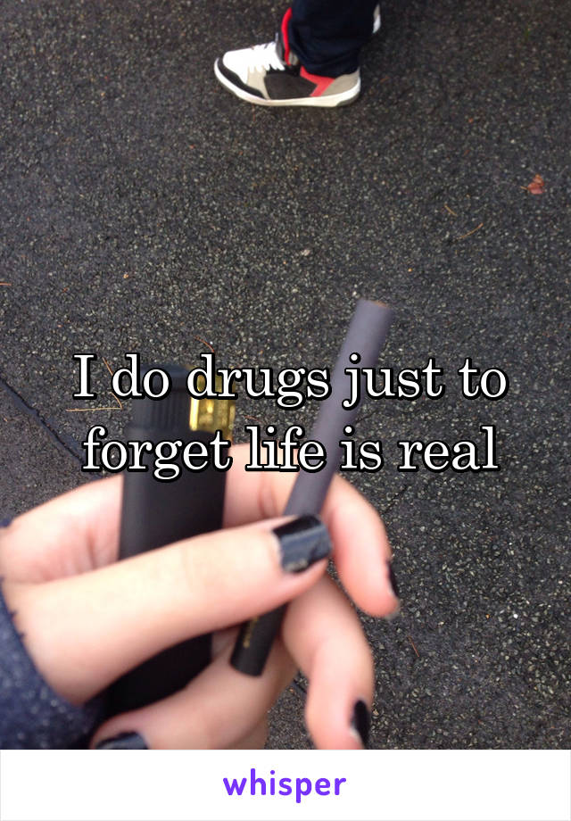 I do drugs just to forget life is real