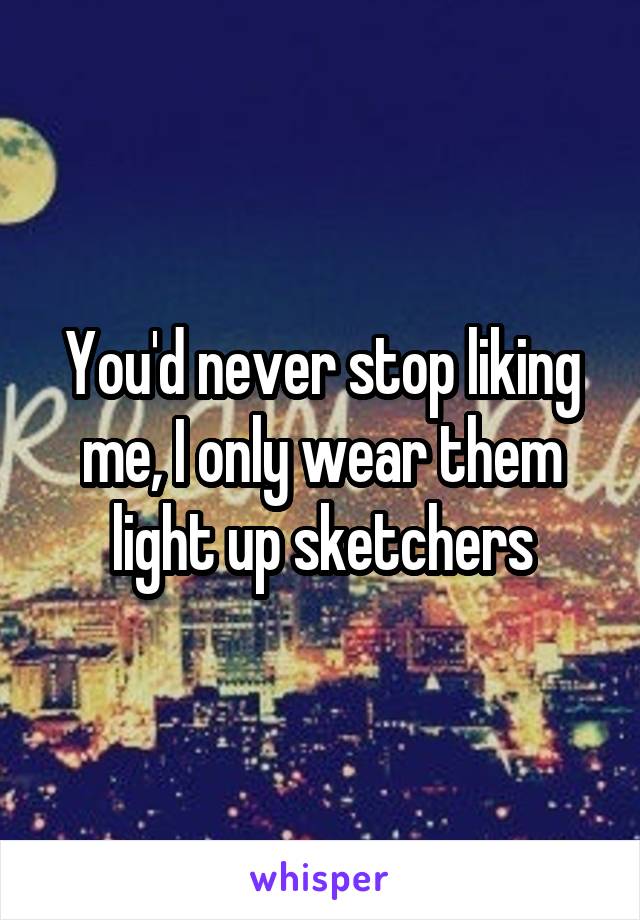 You'd never stop liking me, I only wear them light up sketchers