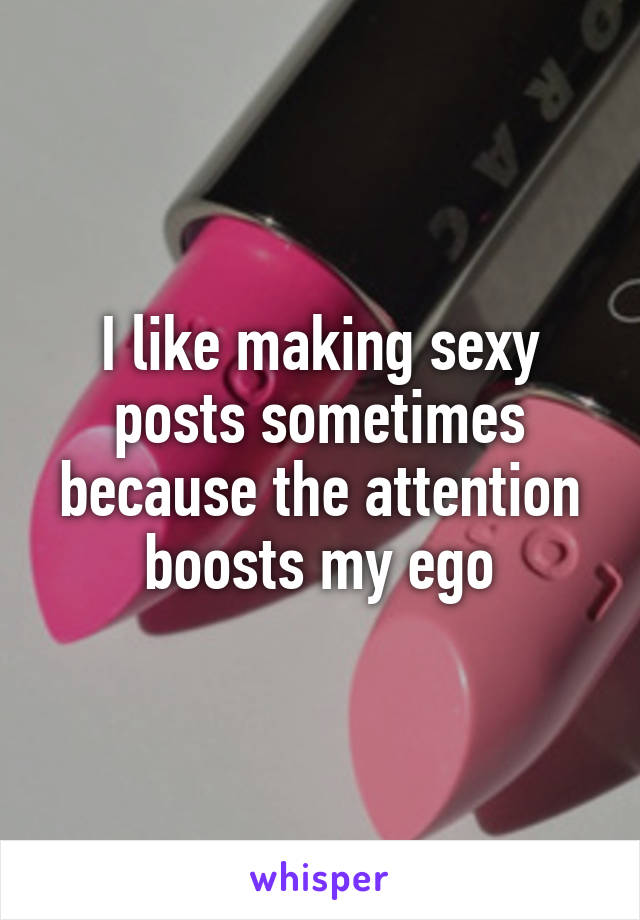 I like making sexy posts sometimes because the attention boosts my ego