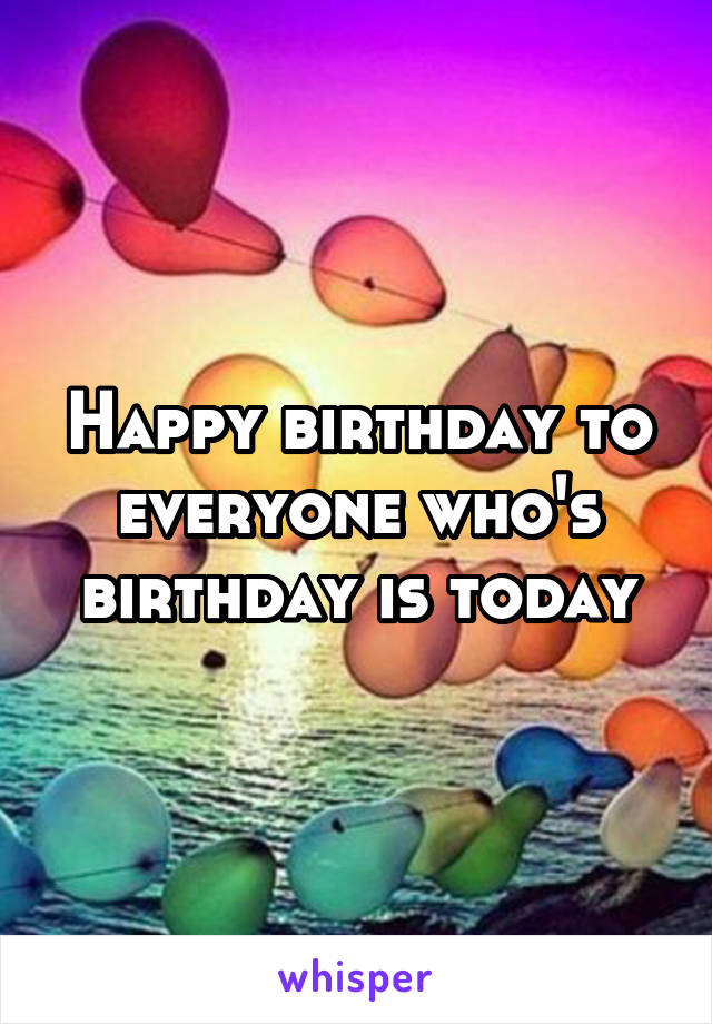 Happy birthday to everyone who's birthday is today
