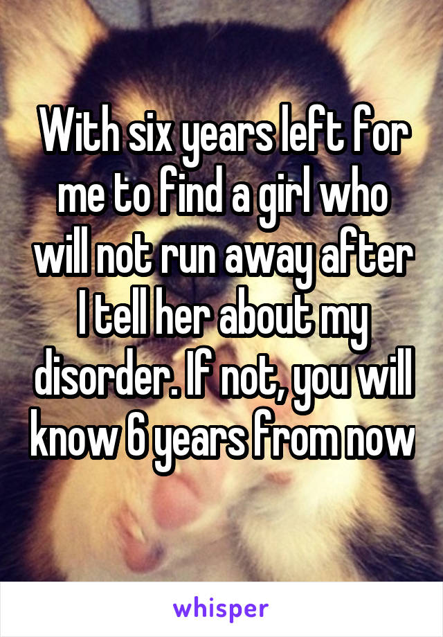 With six years left for me to find a girl who will not run away after I tell her about my disorder. If not, you will know 6 years from now 