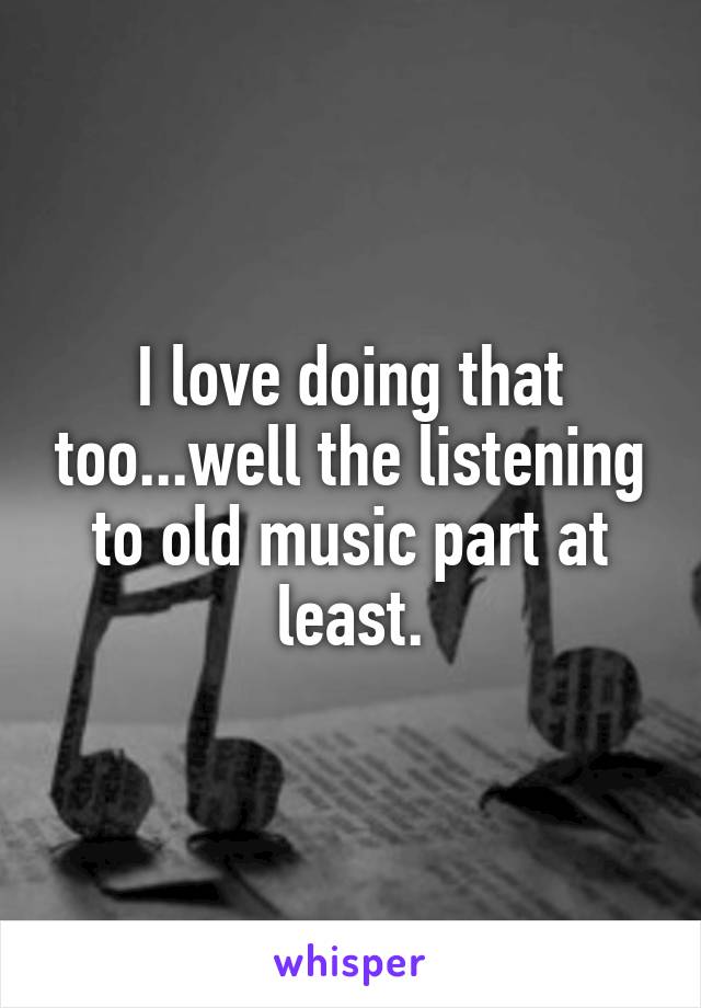 I love doing that too...well the listening to old music part at least.
