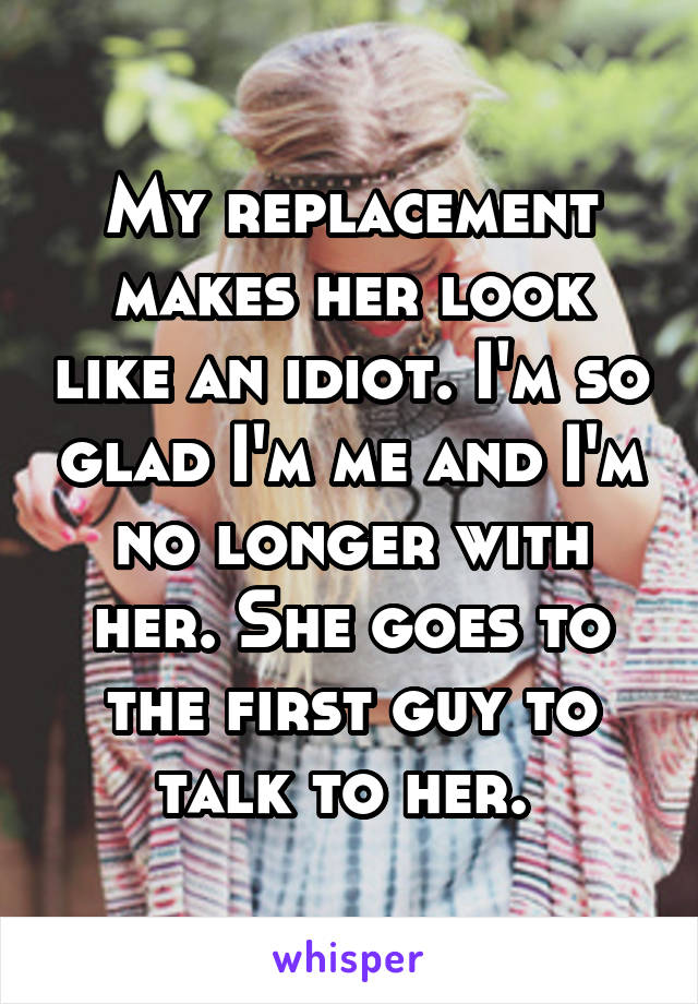 My replacement makes her look like an idiot. I'm so glad I'm me and I'm no longer with her. She goes to the first guy to talk to her. 