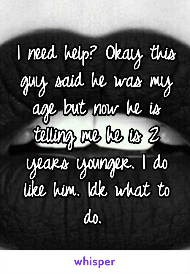 I need help? Okay this guy said he was my age but now he is telling me he is 2 years younger. I do like him. Idk what to do. 