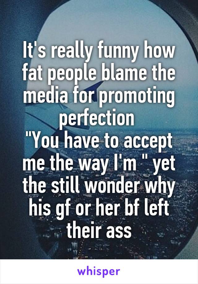 It's really funny how fat people blame the media for promoting perfection 
"You have to accept me the way I'm " yet the still wonder why his gf or her bf left their ass