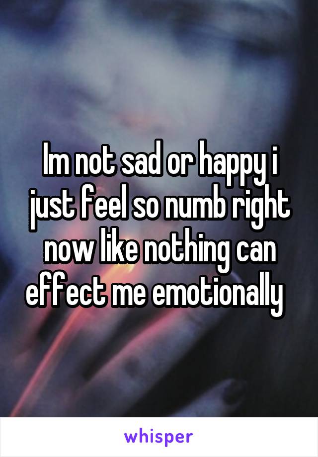 Im not sad or happy i just feel so numb right now like nothing can effect me emotionally  