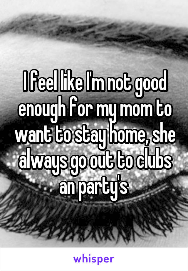 I feel like I'm not good enough for my mom to want to stay home, she always go out to clubs an party's 