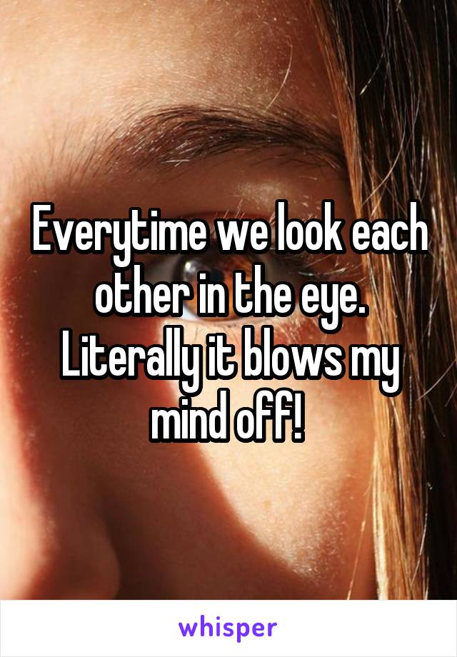 Everytime we look each other in the eye. Literally it blows my mind off! 