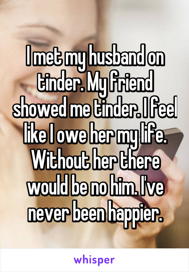 I met my husband on tinder. My friend showed me tinder. I feel like I owe her my life. Without her there would be no him. I've never been happier.