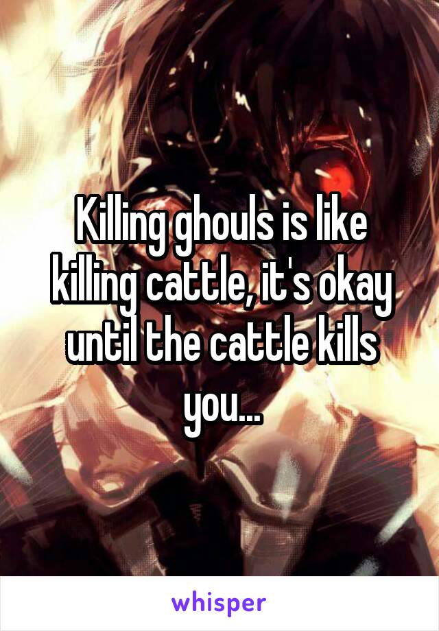 Killing ghouls is like killing cattle, it's okay until the cattle kills you...