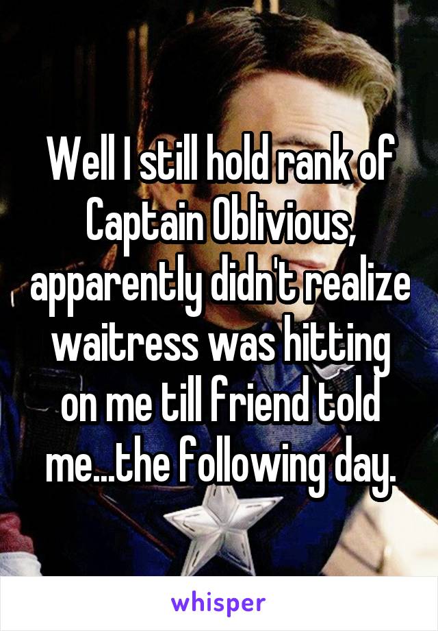 Well I still hold rank of Captain Oblivious, apparently didn't realize waitress was hitting on me till friend told me...the following day.