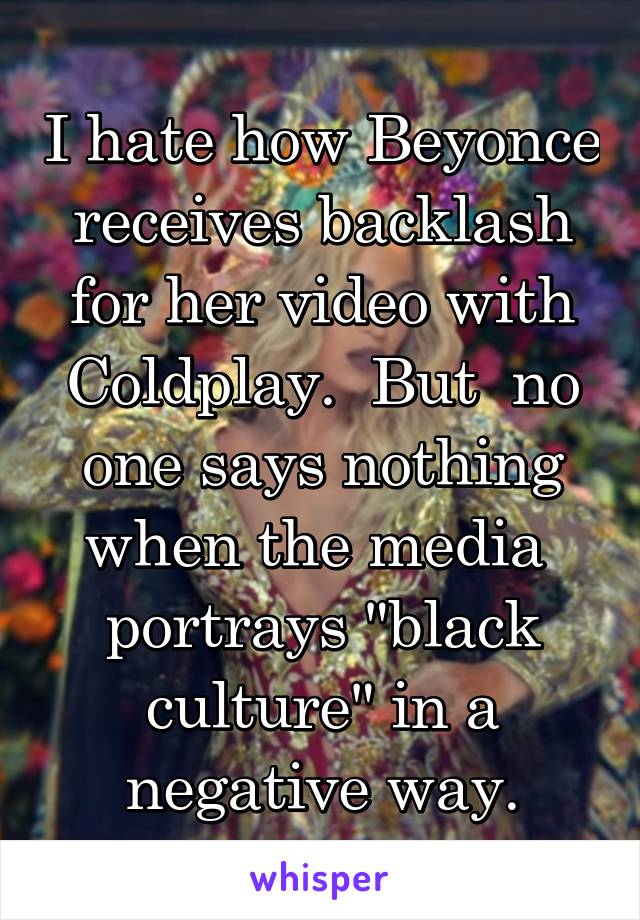 I hate how Beyonce receives backlash for her video with Coldplay.  But  no one says nothing when the media  portrays "black culture" in a negative way.