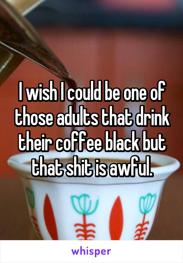 I wish I could be one of those adults that drink their coffee black but that shit is awful.