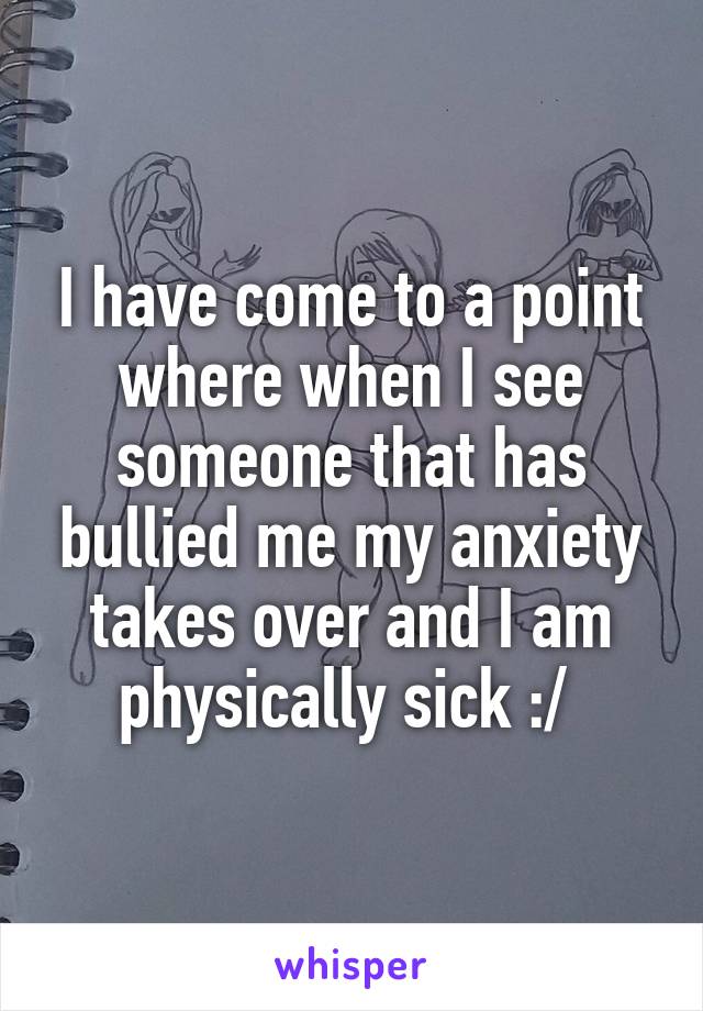 I have come to a point where when I see someone that has bullied me my anxiety takes over and I am physically sick :/ 
