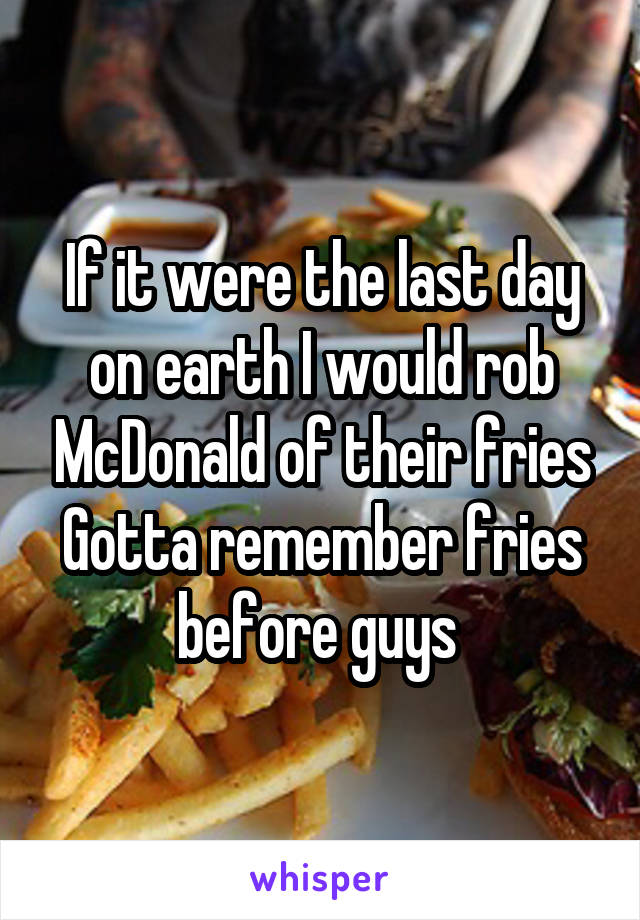 If it were the last day on earth I would rob McDonald of their fries
Gotta remember fries before guys 