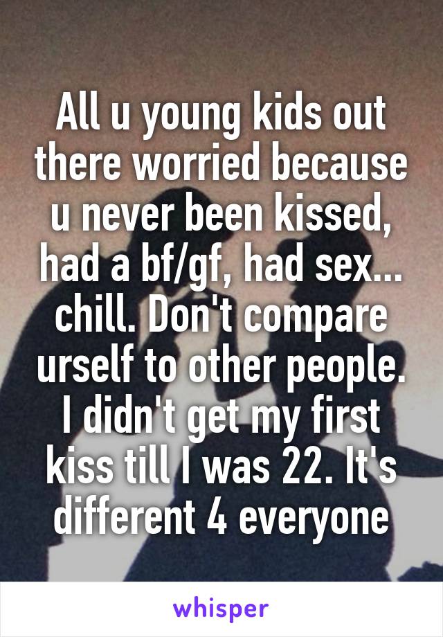 All u young kids out there worried because u never been kissed, had a bf/gf, had sex... chill. Don't compare urself to other people. I didn't get my first kiss till I was 22. It's different 4 everyone