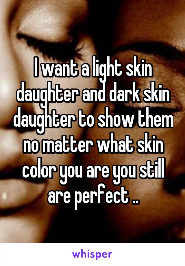 I want a light skin daughter and dark skin daughter to show them no matter what skin color you are you still are perfect ..