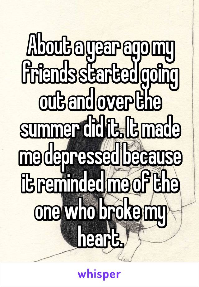 About a year ago my friends started going out and over the summer did it. It made me depressed because it reminded me of the one who broke my heart.