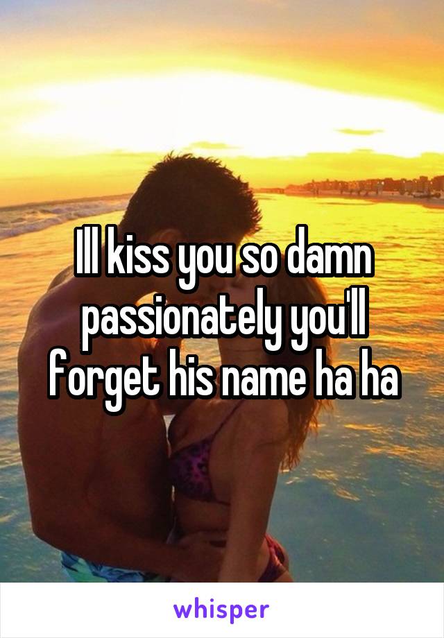 Ill kiss you so damn passionately you'll forget his name ha ha