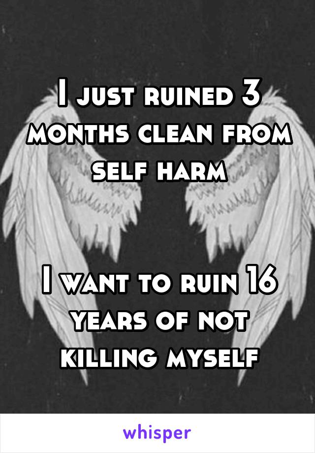 I just ruined 3 months clean from self harm


I want to ruin 16 years of not killing myself