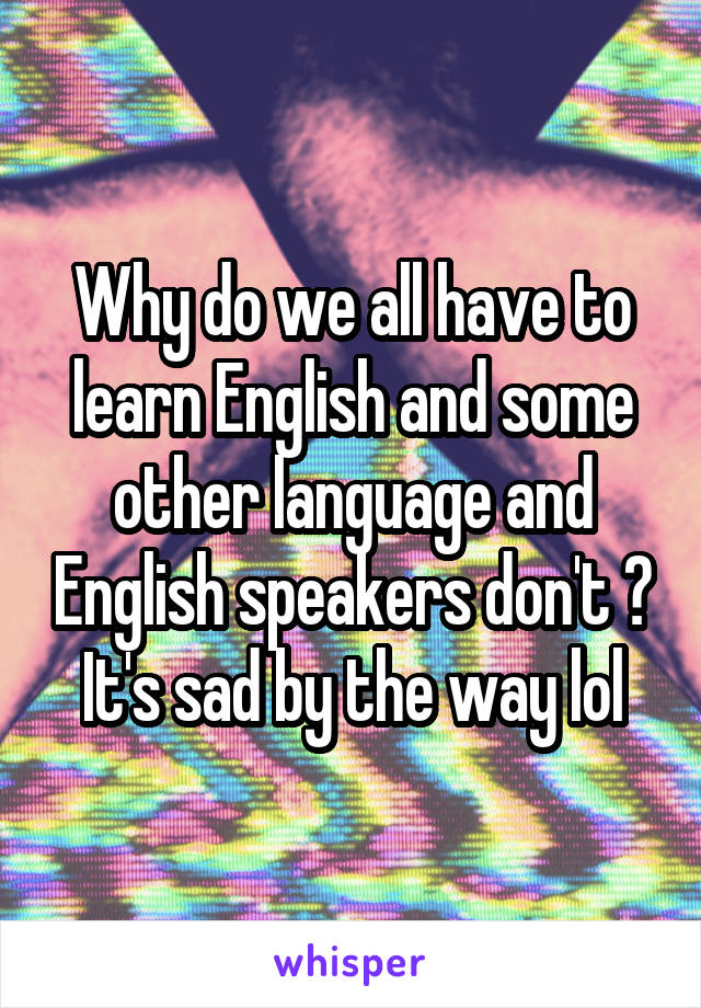 Why do we all have to learn English and some other language and English speakers don't ? It's sad by the way lol
