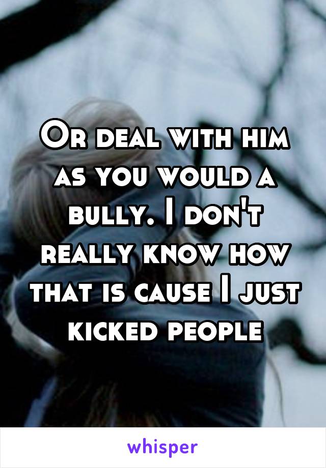 Or deal with him as you would a bully. I don't really know how that is cause I just kicked people